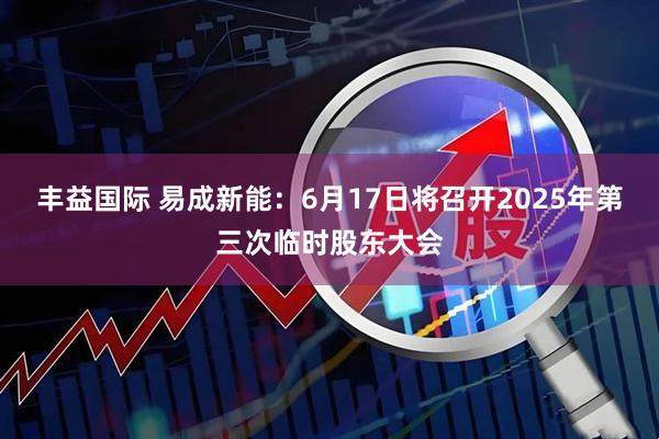 丰益国际 易成新能：6月17日将召开2025年第三次临时股东大会