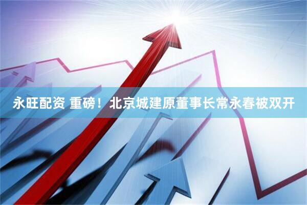 永旺配资 重磅！北京城建原董事长常永春被双开