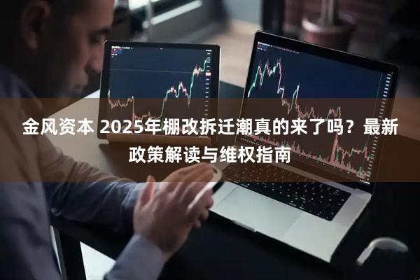 金风资本 2025年棚改拆迁潮真的来了吗？最新政策解读与维权指南