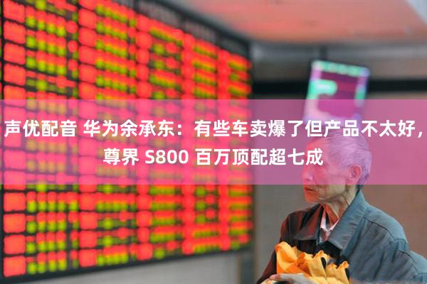 声优配音 华为余承东：有些车卖爆了但产品不太好，尊界 S800 百万顶配超七成