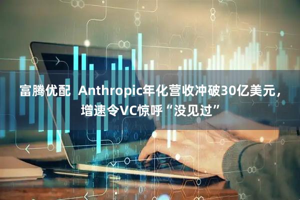 富腾优配  Anthropic年化营收冲破30亿美元，增速令VC惊呼“没见过”