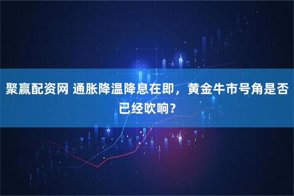 聚赢配资网 通胀降温降息在即，黄金牛市号角是否已经吹响？