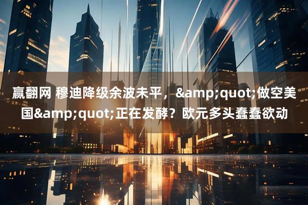 赢翻网 穆迪降级余波未平，&quot;做空美国&quot;正在发酵？欧元多头蠢蠢欲动