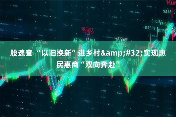 股速查 “以旧换新”进乡村&#32;实现惠民惠商“双向奔赴”