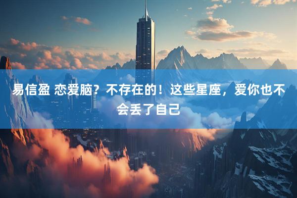 易信盈 恋爱脑？不存在的！这些星座，爱你也不会丢了自己
