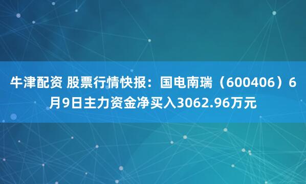 牛津配资 股票行情快报：国电南瑞（600406）6月9日主力资金净买入3062.96万元