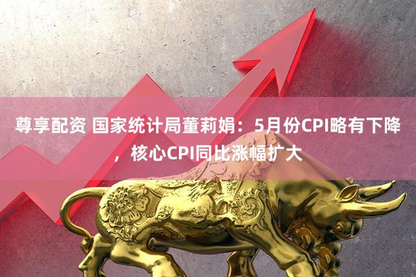 尊享配资 国家统计局董莉娟：5月份CPI略有下降，核心CPI同比涨幅扩大