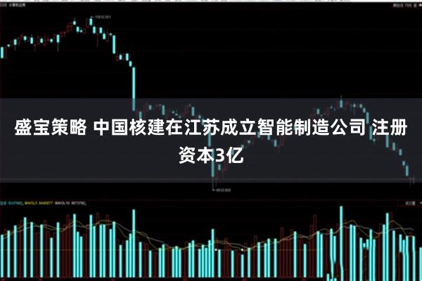 盛宝策略 中国核建在江苏成立智能制造公司 注册资本3亿