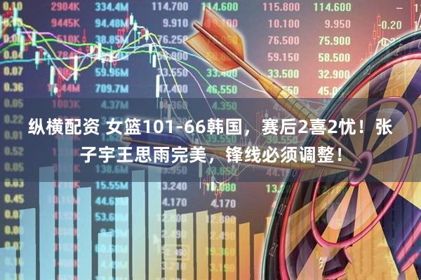 纵横配资 女篮101-66韩国，赛后2喜2忧！张子宇王思雨完美，锋线必须调整！