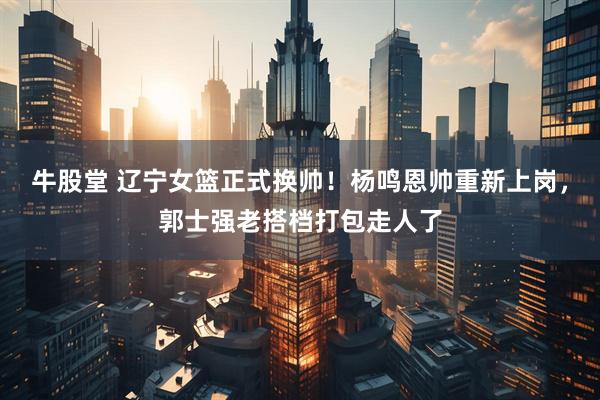 牛股堂 辽宁女篮正式换帅！杨鸣恩帅重新上岗，郭士强老搭档打包走人了