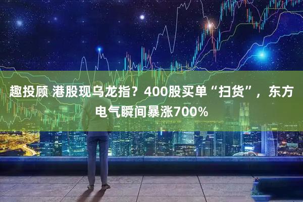 趣投顾 港股现乌龙指？400股买单“扫货”，东方电气瞬间暴涨700%