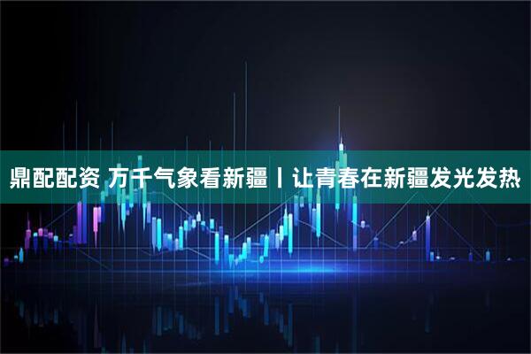 鼎配配资 万千气象看新疆丨让青春在新疆发光发热