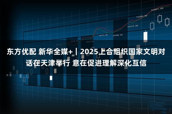 东方优配 新华全媒+｜2025上合组织国家文明对话在天津举行 意在促进理解深化互信