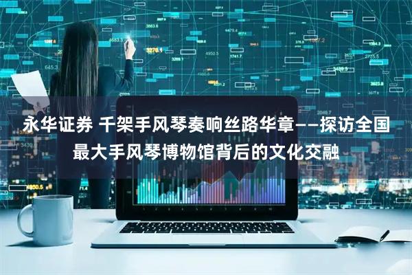 永华证券 千架手风琴奏响丝路华章——探访全国最大手风琴博物馆背后的文化交融