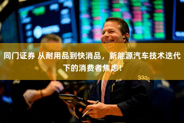 同门证券 从耐用品到快消品，新能源汽车技术迭代下的消费者焦虑！