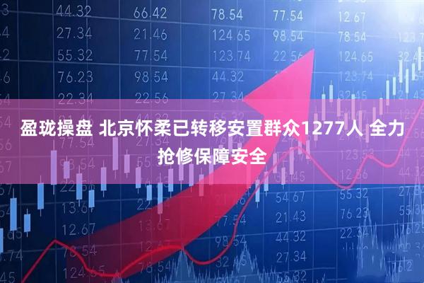盈珑操盘 北京怀柔已转移安置群众1277人 全力抢修保障安全