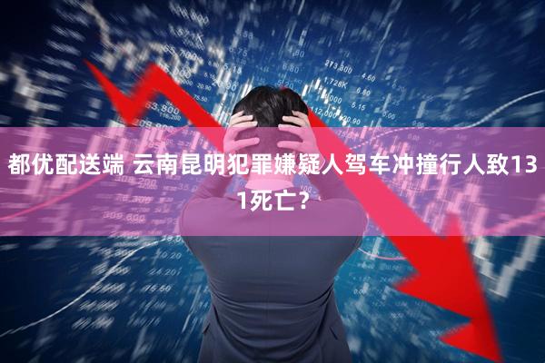 都优配送端 云南昆明犯罪嫌疑人驾车冲撞行人致131死亡？