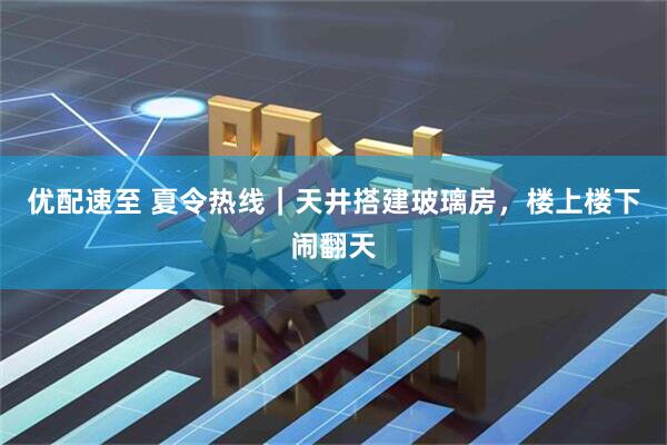 优配速至 夏令热线｜天井搭建玻璃房，楼上楼下闹翻天