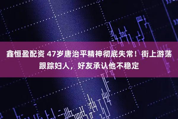 鑫恒盈配资 47岁唐治平精神彻底失常！街上游荡跟踪妇人，好友承认他不稳定