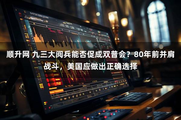 顺升网 九三大阅兵能否促成双普会？80年前并肩战斗，美国应做出正确选择