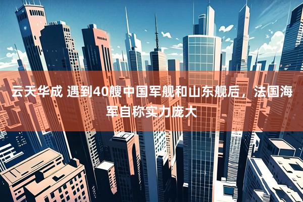 云天华成 遇到40艘中国军舰和山东舰后，法国海军自称实力庞大