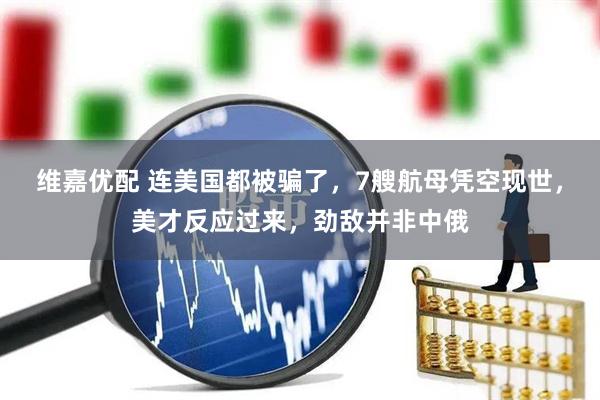 维嘉优配 连美国都被骗了，7艘航母凭空现世，美才反应过来，劲敌并非中俄