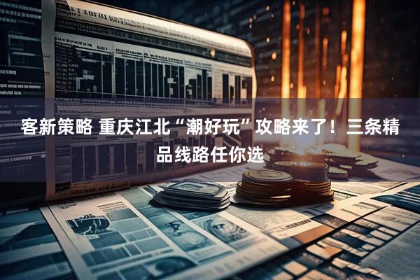 客新策略 重庆江北“潮好玩”攻略来了！三条精品线路任你选