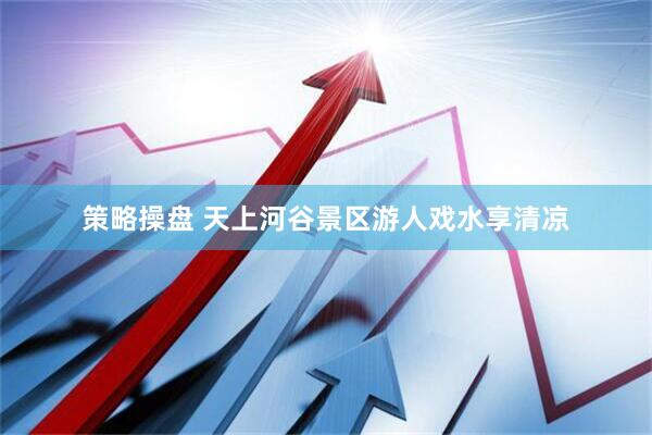 策略操盘 天上河谷景区游人戏水享清凉