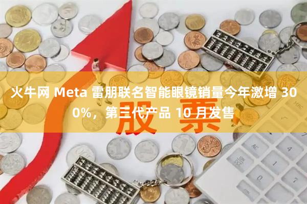 火牛网 Meta 雷朋联名智能眼镜销量今年激增 300%，第三代产品 10 月发售