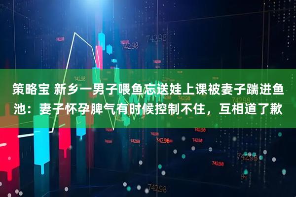 策略宝 新乡一男子喂鱼忘送娃上课被妻子踹进鱼池：妻子怀孕脾气有时候控制不住，互相道了歉
