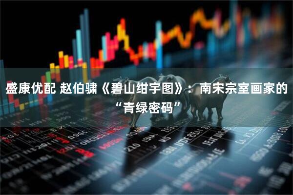 盛康优配 赵伯骕《碧山绀宇图》：南宋宗室画家的“青绿密码”