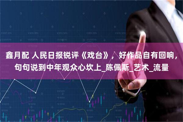 鑫月配 人民日报锐评《戏台》，好作品自有回响，句句说到中年观众心坎上_陈佩斯_艺术_流量