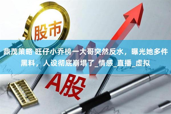 鼎茂策略 旺仔小乔榜一大哥突然反水，曝光她多件黑料，人设彻底崩塌了_情感_直播_虚拟