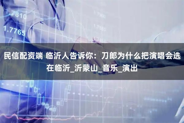 民信配资端 临沂人告诉你：刀郎为什么把演唱会选在临沂_沂蒙山_音乐_演出