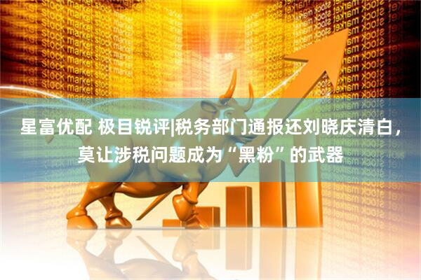 星富优配 极目锐评|税务部门通报还刘晓庆清白，莫让涉税问题成为“黑粉”的武器