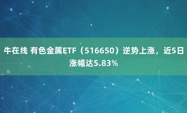 牛在线 有色金属ETF（516650）逆势上涨，近5日涨幅达5.83%