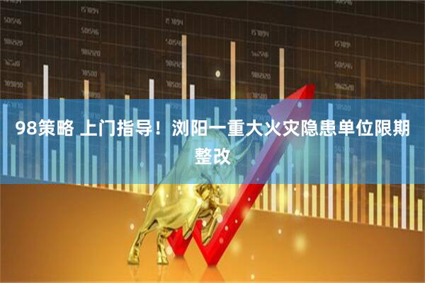 98策略 上门指导！浏阳一重大火灾隐患单位限期整改