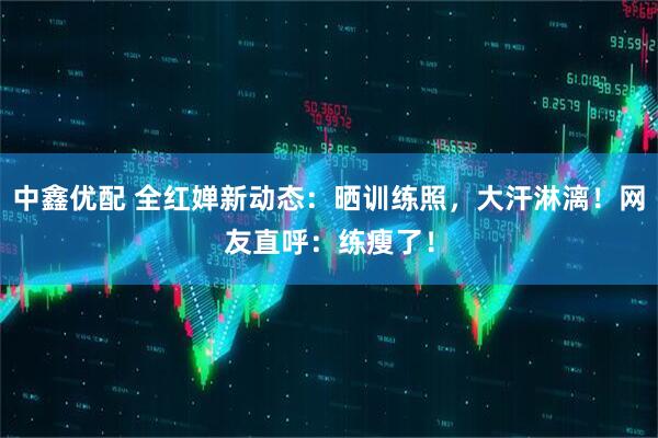 中鑫优配 全红婵新动态：晒训练照，大汗淋漓！网友直呼：练瘦了！