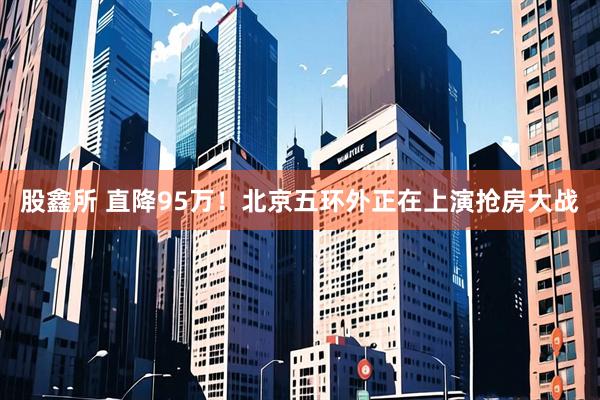 股鑫所 直降95万！北京五环外正在上演抢房大战