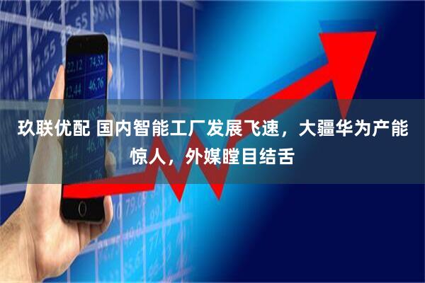 玖联优配 国内智能工厂发展飞速，大疆华为产能惊人，外媒瞠目结舌