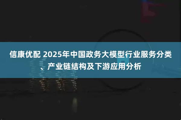 信康优配 2025年中国政务大模型行业服务分类、产业链结构及下游应用分析