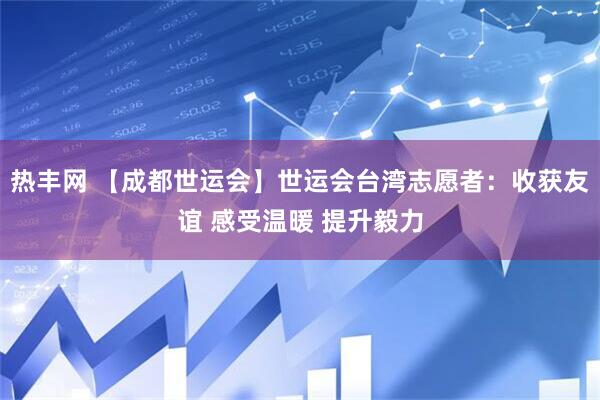 热丰网 【成都世运会】世运会台湾志愿者：收获友谊 感受温暖 提升毅力