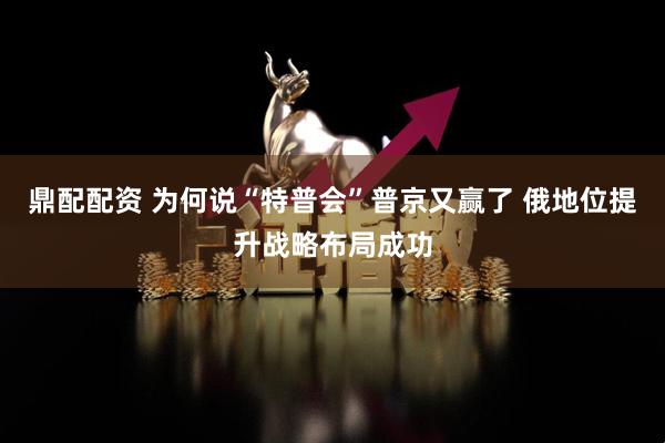 鼎配配资 为何说“特普会”普京又赢了 俄地位提升战略布局成功