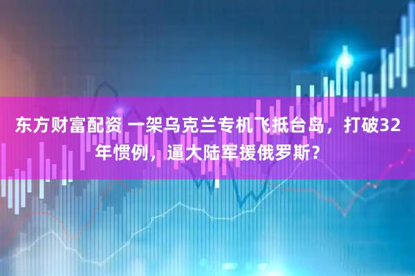 东方财富配资 一架乌克兰专机飞抵台岛，打破32年惯例，逼大陆军援俄罗斯？