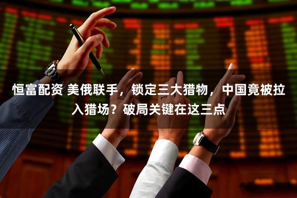 恒富配资 美俄联手，锁定三大猎物，中国竟被拉入猎场？破局关键在这三点