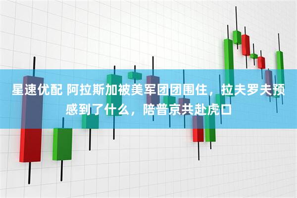 星速优配 阿拉斯加被美军团团围住，拉夫罗夫预感到了什么，陪普京共赴虎口