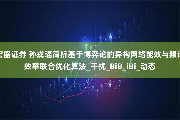 宏盛证券 孙戎瑶简析基于博弈论的异构网络能效与频谱效率联合优化算法_干扰_BiB_iBi_动态