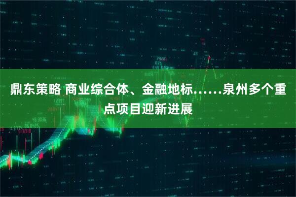 鼎东策略 商业综合体、金融地标……泉州多个重点项目迎新进展
