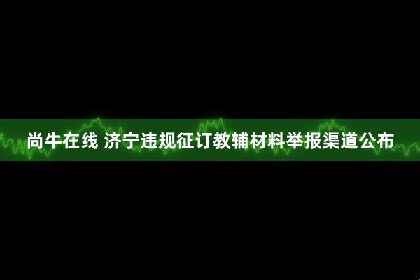 尚牛在线 济宁违规征订教辅材料举报渠道公布