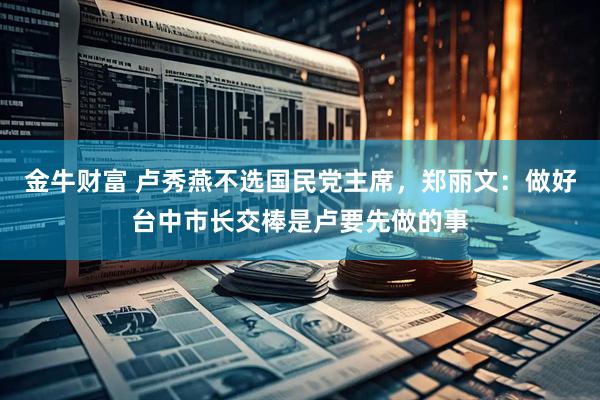 金牛财富 卢秀燕不选国民党主席，郑丽文：做好台中市长交棒是卢要先做的事